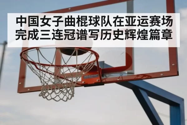 中国女子曲棍球队在亚运赛场完成三连冠谱写历史辉煌篇章