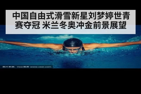 中国自由式滑雪新星刘梦婷世青赛夺冠 米兰冬奥冲金前景展望