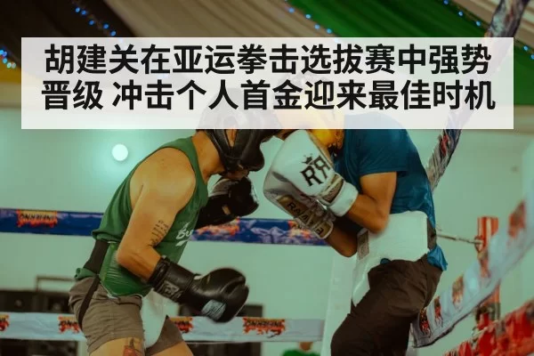胡建关在亚运拳击选拔赛中强势晋级 冲击个人首金迎来最佳时机